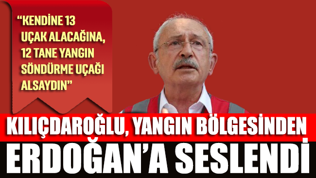 Kılıçdaroğlu, Erdoğan’a seslendi: Kendine 13 uçak alacağına, 12 tane yangın söndürme uçağı alsaydın